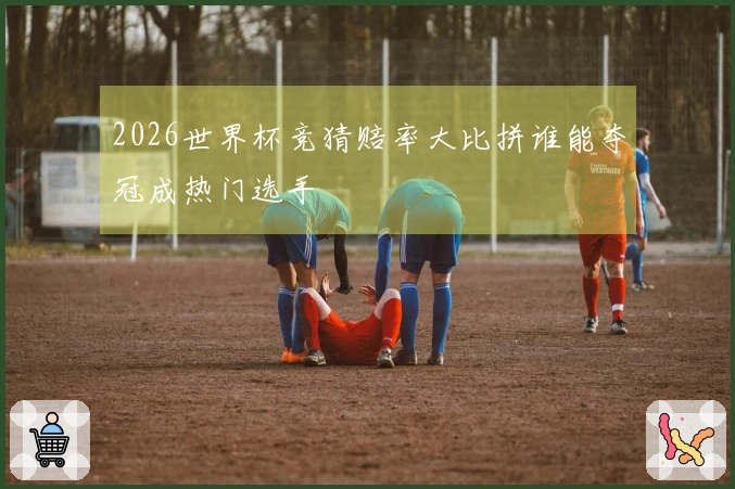 2026世界杯竞猜赔率大比拼谁能夺冠成热门选手